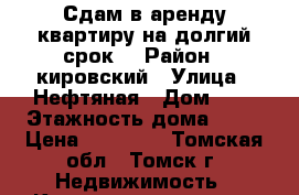 Сдам в аренду квартиру на долгий срок. › Район ­ кировский › Улица ­ Нефтяная › Дом ­ 9 › Этажность дома ­ 17 › Цена ­ 18 000 - Томская обл., Томск г. Недвижимость » Квартиры аренда   . Томская обл.,Томск г.